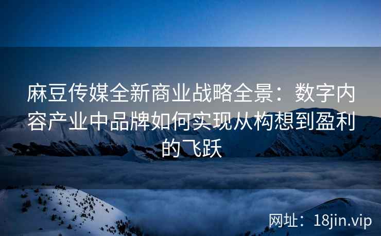 麻豆传媒全新商业战略全景：数字内容产业中品牌如何实现从构想到盈利的飞跃