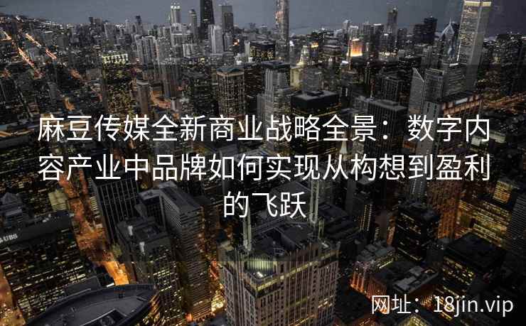 麻豆传媒全新商业战略全景：数字内容产业中品牌如何实现从构想到盈利的飞跃