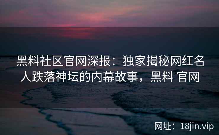 黑料社区官网深报：独家揭秘网红名人跌落神坛的内幕故事，黑料 官网