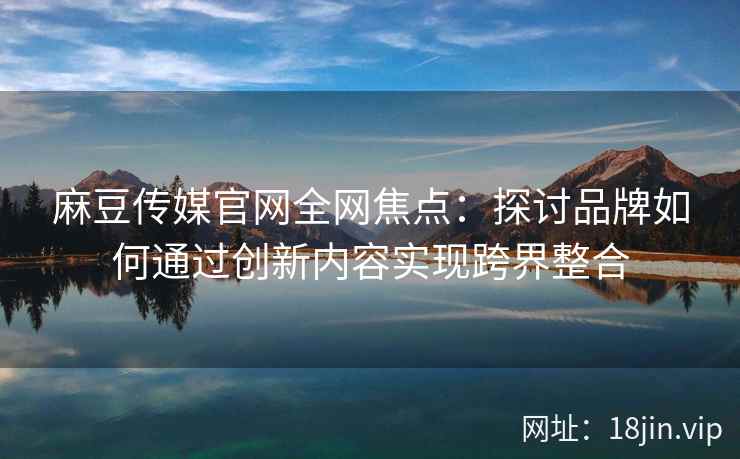 麻豆传媒官网全网焦点：探讨品牌如何通过创新内容实现跨界整合