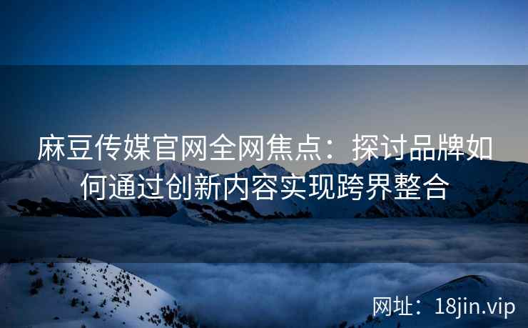 麻豆传媒官网全网焦点：探讨品牌如何通过创新内容实现跨界整合