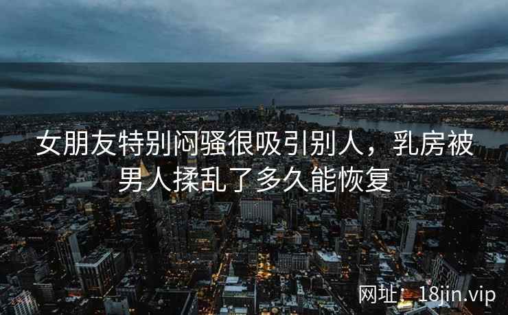 女朋友特别闷骚很吸引别人，乳房被男人揉乱了多久能恢复