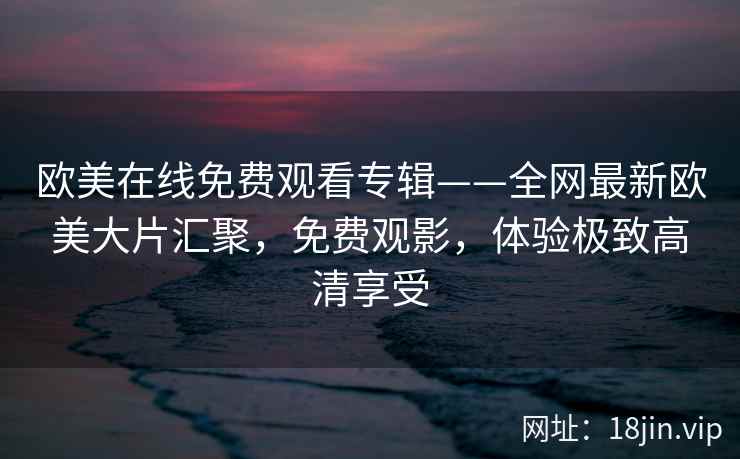 欧美在线免费观看专辑——全网最新欧美大片汇聚，免费观影，体验极致高清享受