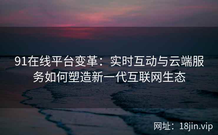 91在线平台变革：实时互动与云端服务如何塑造新一代互联网生态