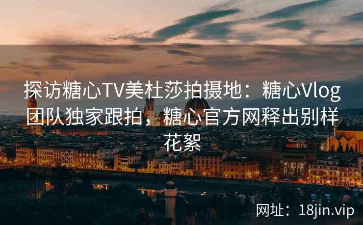探访糖心TV美杜莎拍摄地：糖心Vlog团队独家跟拍，糖心官方网释出别样花絮