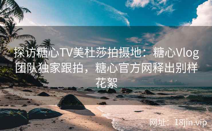 探访糖心TV美杜莎拍摄地：糖心Vlog团队独家跟拍，糖心官方网释出别样花絮