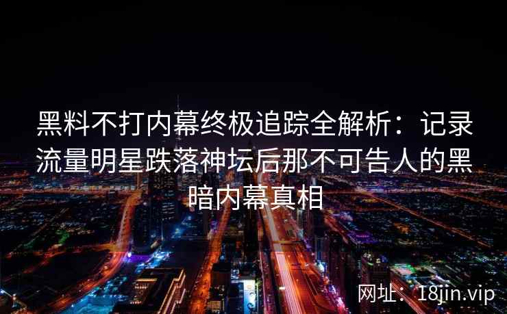 黑料不打内幕终极追踪全解析：记录流量明星跌落神坛后那不可告人的黑暗内幕真相