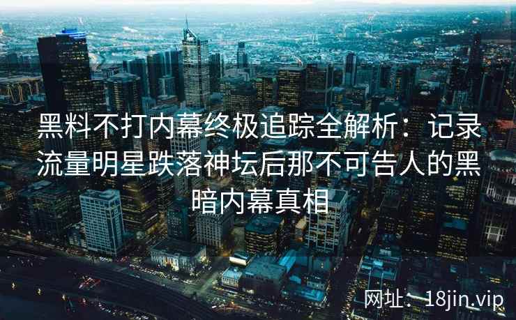 黑料不打内幕终极追踪全解析：记录流量明星跌落神坛后那不可告人的黑暗内幕真相