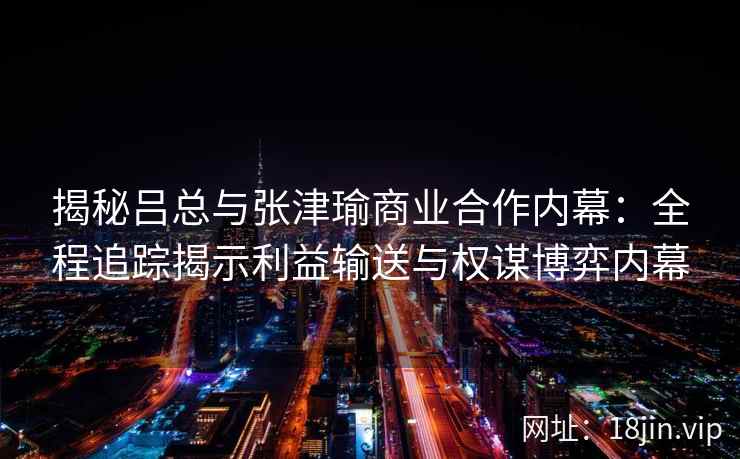 揭秘吕总与张津瑜商业合作内幕：全程追踪揭示利益输送与权谋博弈内幕