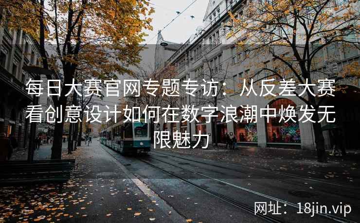 每日大赛官网专题专访：从反差大赛看创意设计如何在数字浪潮中焕发无限魅力