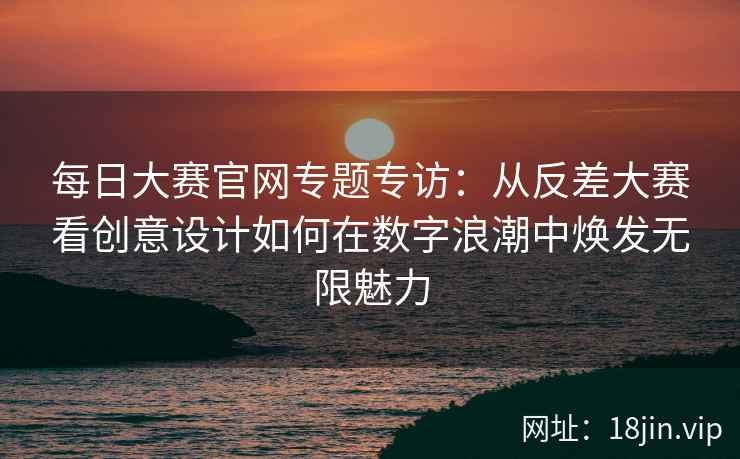 每日大赛官网专题专访：从反差大赛看创意设计如何在数字浪潮中焕发无限魅力