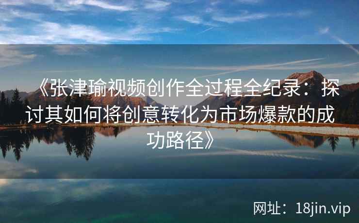 《张津瑜视频创作全过程全纪录：探讨其如何将创意转化为市场爆款的成功路径》