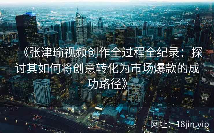 《张津瑜视频创作全过程全纪录：探讨其如何将创意转化为市场爆款的成功路径》