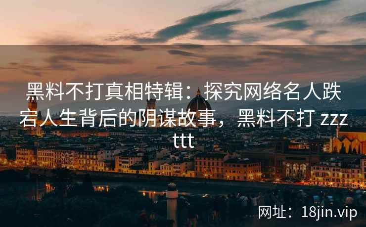 黑料不打真相特辑：探究网络名人跌宕人生背后的阴谋故事，黑料不打 zzzttt