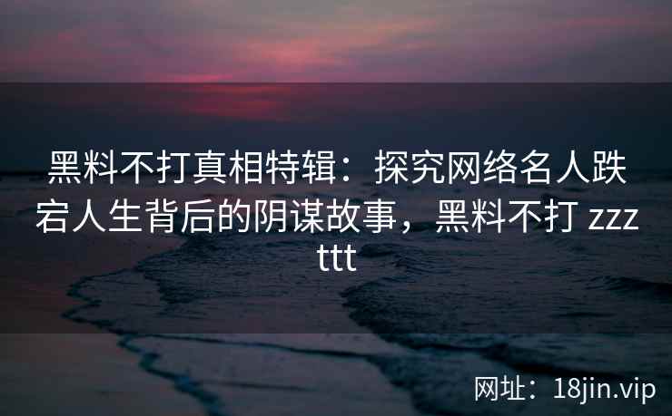 黑料不打真相特辑：探究网络名人跌宕人生背后的阴谋故事，黑料不打 zzzttt