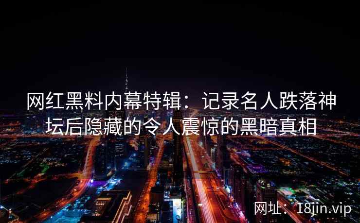 网红黑料内幕特辑：记录名人跌落神坛后隐藏的令人震惊的黑暗真相