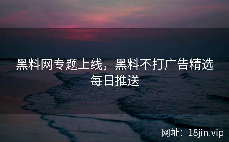 黑料网专题上线，黑料不打广告精选每日推送