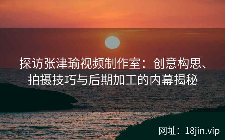探访张津瑜视频制作室：创意构思、拍摄技巧与后期加工的内幕揭秘