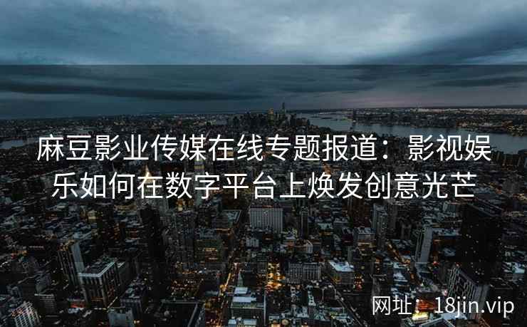 麻豆影业传媒在线专题报道：影视娱乐如何在数字平台上焕发创意光芒