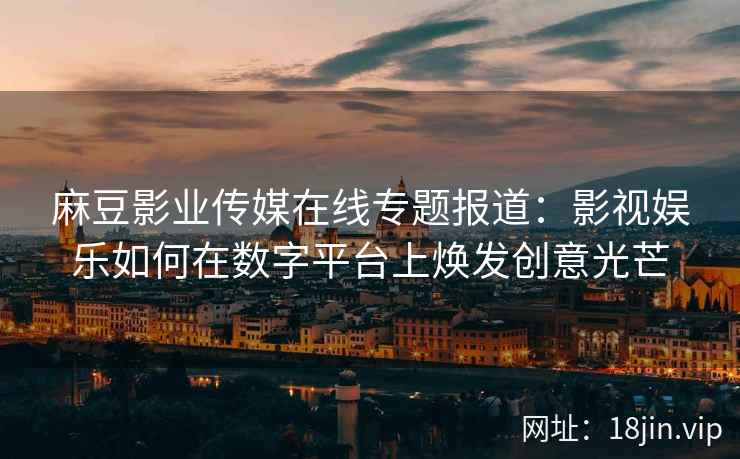 麻豆影业传媒在线专题报道：影视娱乐如何在数字平台上焕发创意光芒