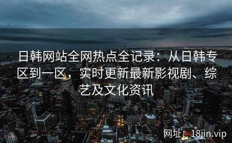 日韩网站全网热点全记录：从日韩专区到一区，实时更新最新影视剧、综艺及文化资讯