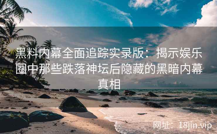 黑料内幕全面追踪实录版：揭示娱乐圈中那些跌落神坛后隐藏的黑暗内幕真相