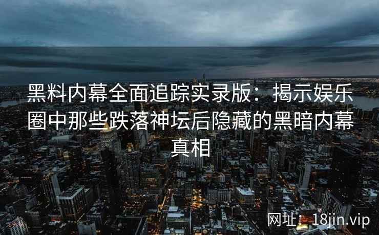 黑料内幕全面追踪实录版：揭示娱乐圈中那些跌落神坛后隐藏的黑暗内幕真相