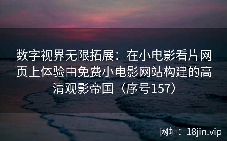数字视界无限拓展：在小电影看片网页上体验由免费小电影网站构建的高清观影帝国（序号157）