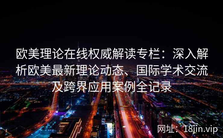 欧美理论在线权威解读专栏：深入解析欧美最新理论动态、国际学术交流及跨界应用案例全记录