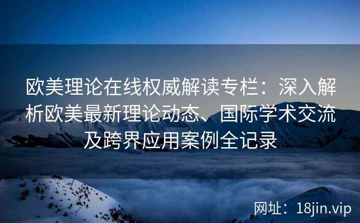 欧美理论在线权威解读专栏：深入解析欧美最新理论动态、国际学术交流及跨界应用案例全记录