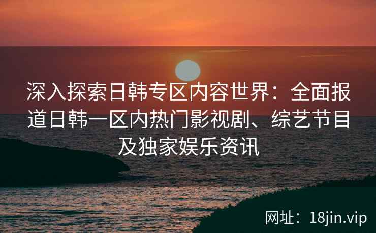 深入探索日韩专区内容世界：全面报道日韩一区内热门影视剧、综艺节目及独家娱乐资讯