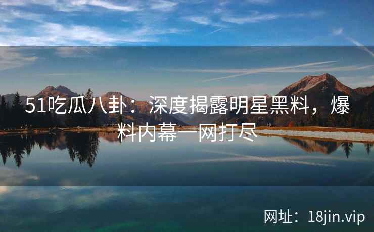 51吃瓜八卦：深度揭露明星黑料，爆料内幕一网打尽