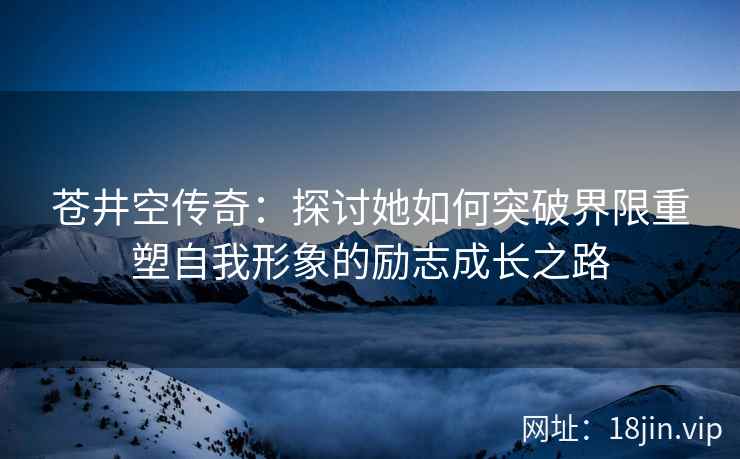 苍井空传奇：探讨她如何突破界限重塑自我形象的励志成长之路