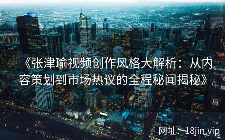 《张津瑜视频创作风格大解析：从内容策划到市场热议的全程秘闻揭秘》