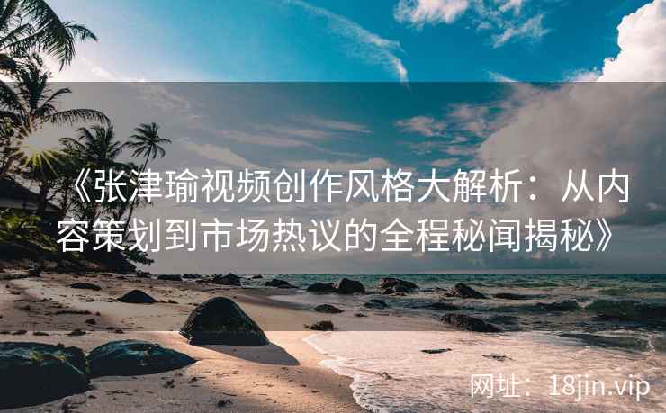 《张津瑜视频创作风格大解析：从内容策划到市场热议的全程秘闻揭秘》