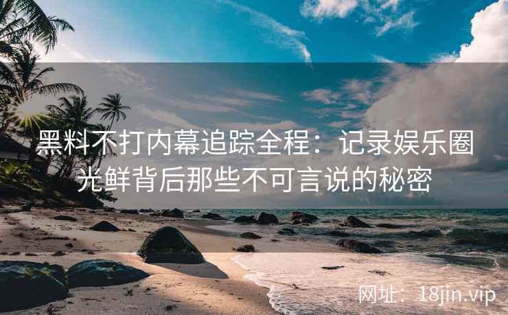 黑料不打内幕追踪全程：记录娱乐圈光鲜背后那些不可言说的秘密