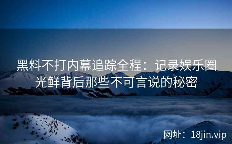 黑料不打内幕追踪全程：记录娱乐圈光鲜背后那些不可言说的秘密