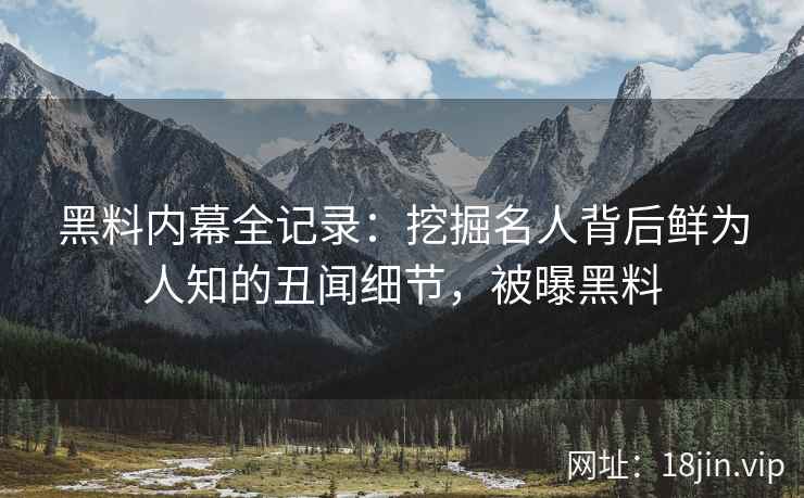 黑料内幕全记录：挖掘名人背后鲜为人知的丑闻细节，被曝黑料