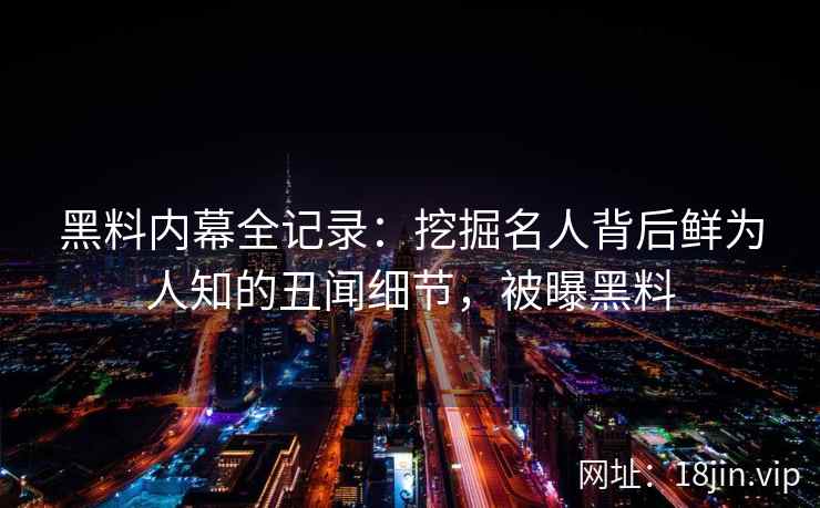 黑料内幕全记录：挖掘名人背后鲜为人知的丑闻细节，被曝黑料