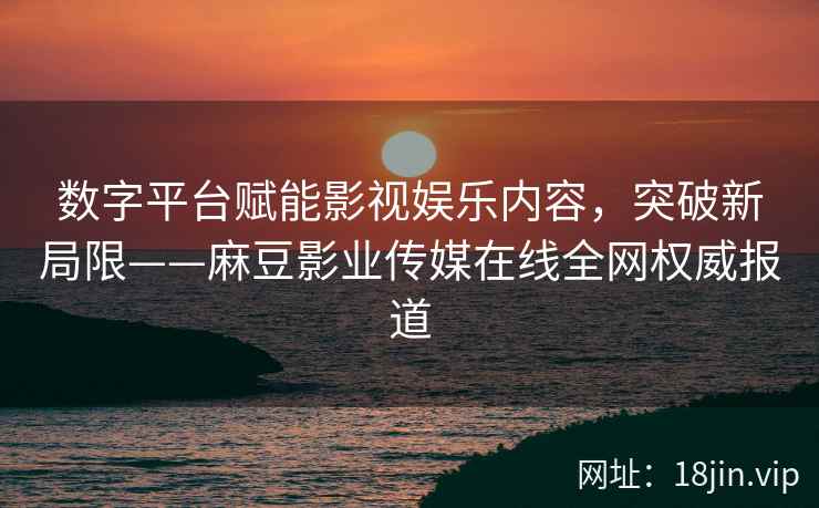 数字平台赋能影视娱乐内容，突破新局限——麻豆影业传媒在线全网权威报道