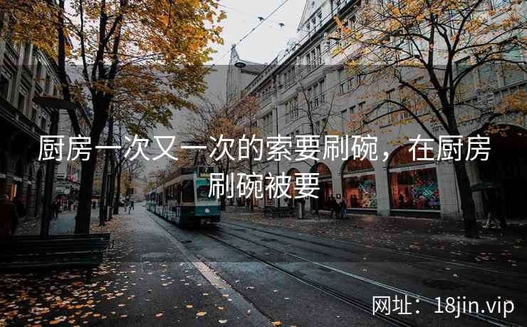 厨房一次又一次的索要刷碗，在厨房刷碗被要
