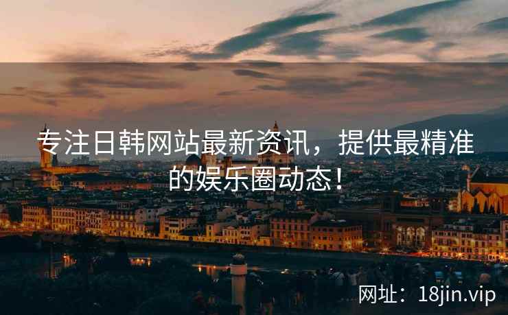 专注日韩网站最新资讯，提供最精准的娱乐圈动态！