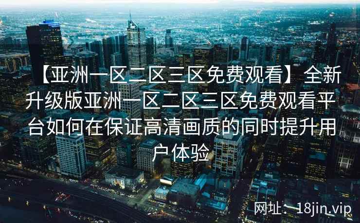 【亚洲一区二区三区免费观看】全新升级版亚洲一区二区三区免费观看平台如何在保证高清画质的同时提升用户体验