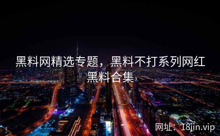 黑料网精选专题，黑料不打系列网红黑料合集