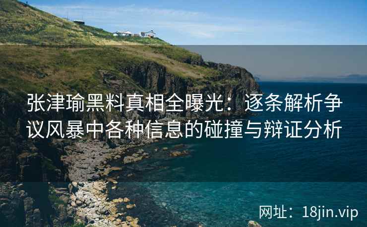 张津瑜黑料真相全曝光：逐条解析争议风暴中各种信息的碰撞与辩证分析
