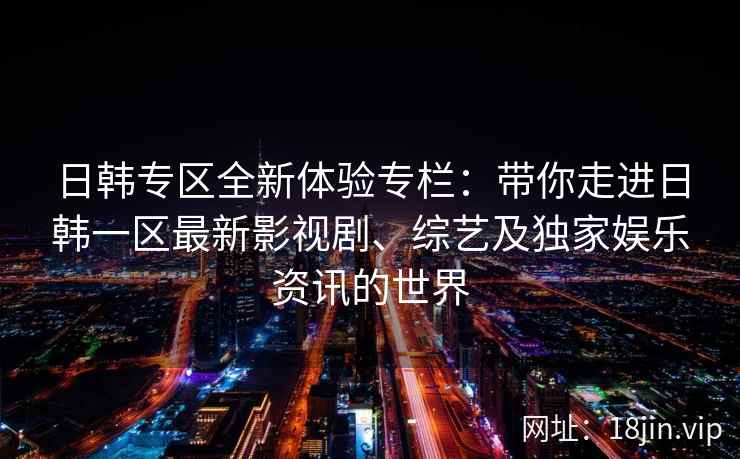日韩专区全新体验专栏：带你走进日韩一区最新影视剧、综艺及独家娱乐资讯的世界