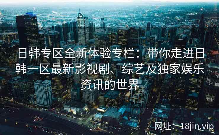 日韩专区全新体验专栏：带你走进日韩一区最新影视剧、综艺及独家娱乐资讯的世界