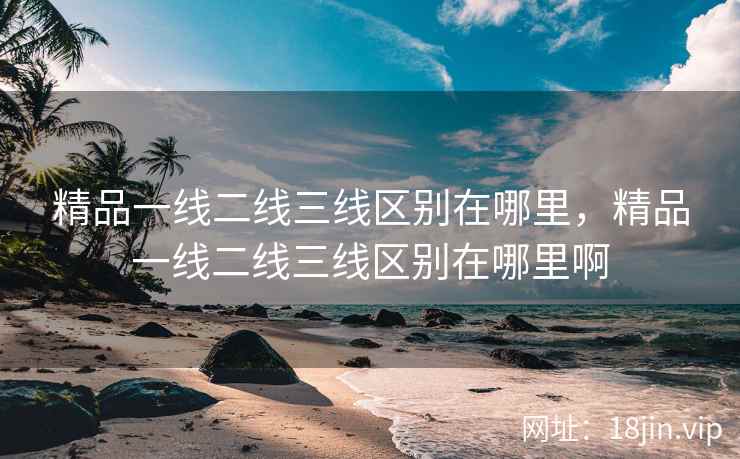 精品一线二线三线区别在哪里，精品一线二线三线区别在哪里啊