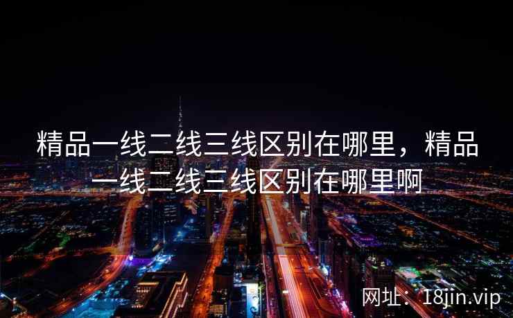 精品一线二线三线区别在哪里，精品一线二线三线区别在哪里啊