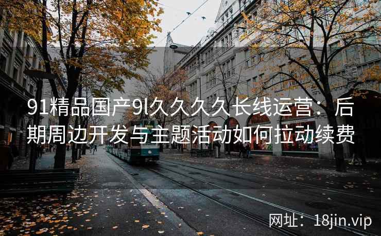91精品国产9l久久久久长线运营：后期周边开发与主题活动如何拉动续费